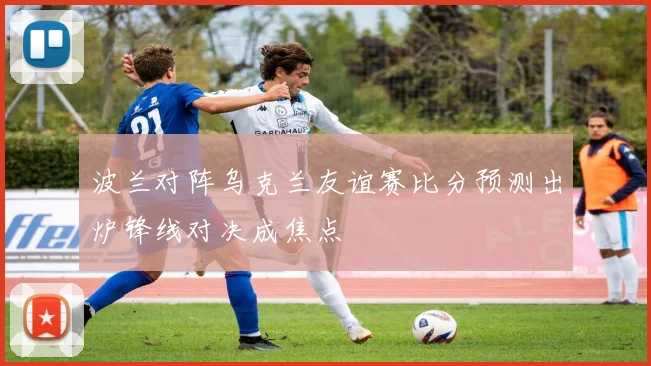 波兰对阵乌克兰友谊赛比分预测出炉锋线对决成焦点