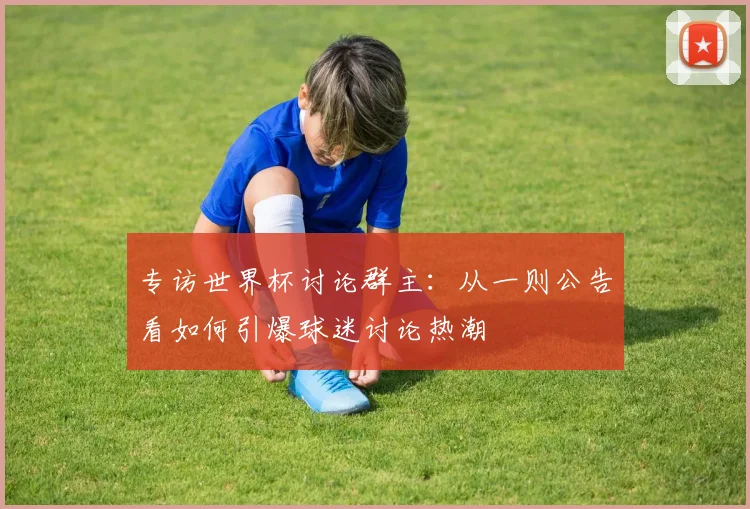 专访世界杯讨论群主：从一则公告看如何引爆球迷讨论热潮