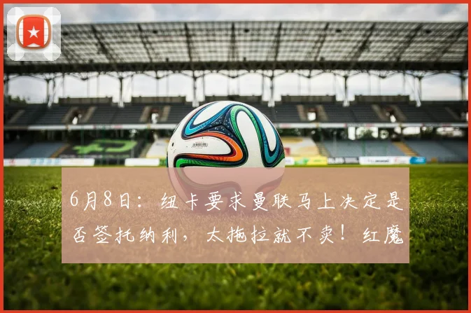 6月8日：纽卡要求曼联马上决定是否签托纳利，太拖拉就不卖！红魔或改签喜鹊另一人_人选_阿森纳_罗马