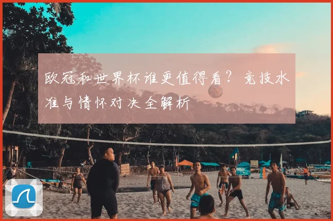 欧冠和世界杯谁更值得看？竞技水准与情怀对决全解析