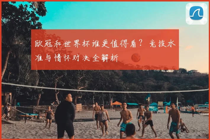 欧冠和世界杯谁更值得看?竞技水准与情怀对决全解析