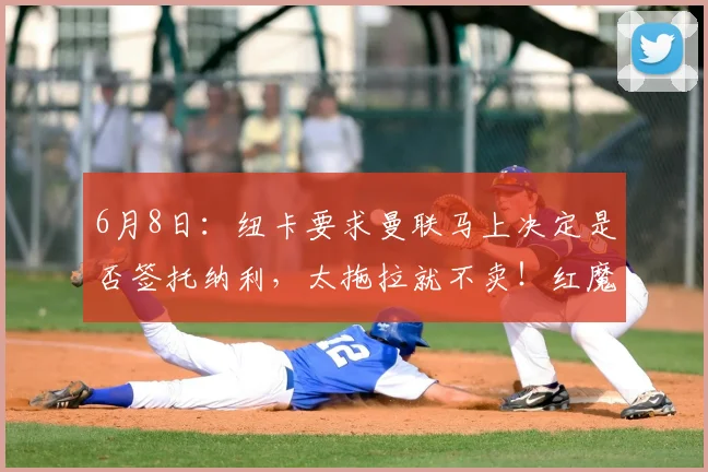 6月8日:纽卡要求曼联马上决定是否签托纳利,太拖拉就不卖!红魔或改签喜鹊另一人_人选_阿森纳_罗马
