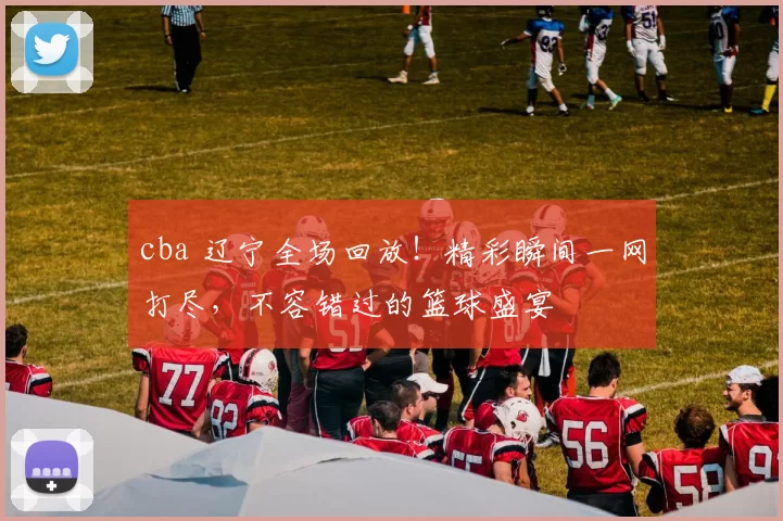cba 辽宁全场回放！精彩瞬间一网打尽，不容错过的篮球盛宴