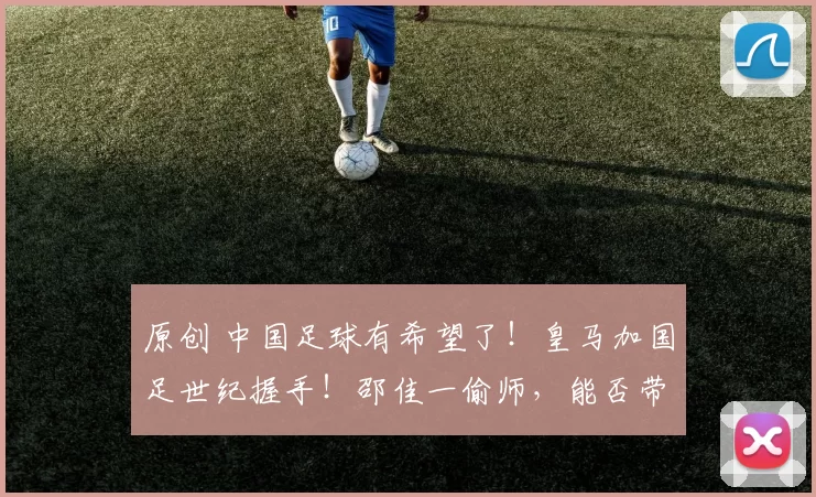 原创 中国足球有希望了！皇马加国足世纪握手！邵佳一偷师，能否带领球队进入世界杯？