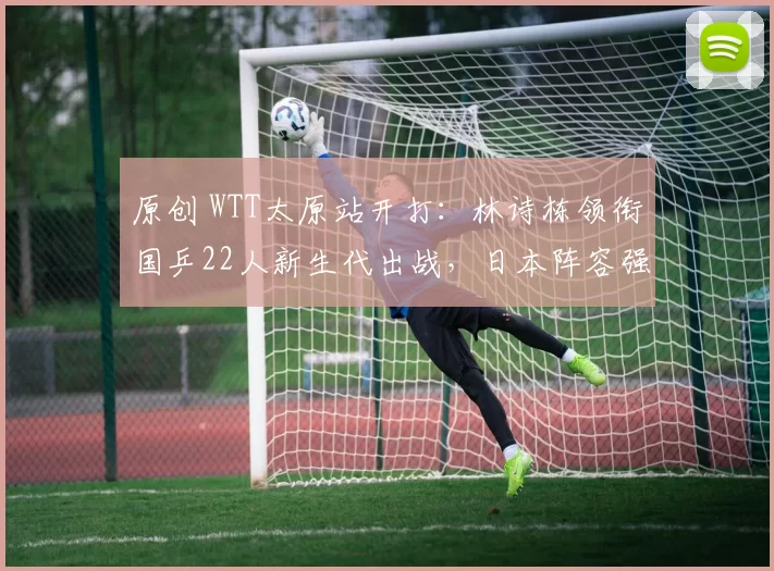 原创 WTT太原站开打:林诗栋领衔国乒22人新生代出战,日本阵容强大