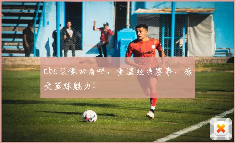 nba录像回看吧，重温经典赛事，感受篮球魅力！