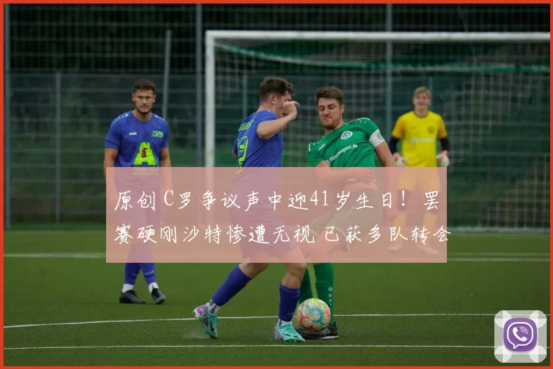 原创 C罗争议声中迎41岁生日！罢赛硬刚沙特惨遭无视 已获多队转会邀请