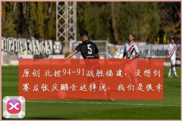 原创 北控94-91战胜福建，没想到赛后张庆鹏会这样说，我们是很幸运的！