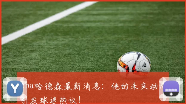 cba哈德森最新消息：他的未来动向引发球迷热议！