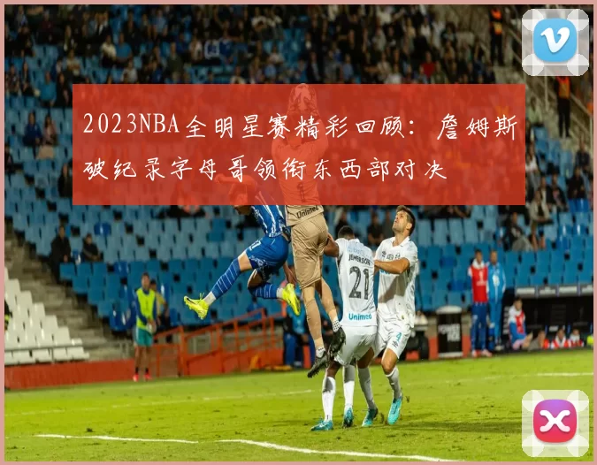 2023NBA全明星赛精彩回顾：詹姆斯破纪录字母哥领衔东西部对决