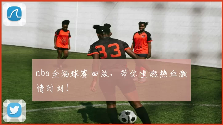 nba全场球赛回放，带你重燃热血激情时刻！