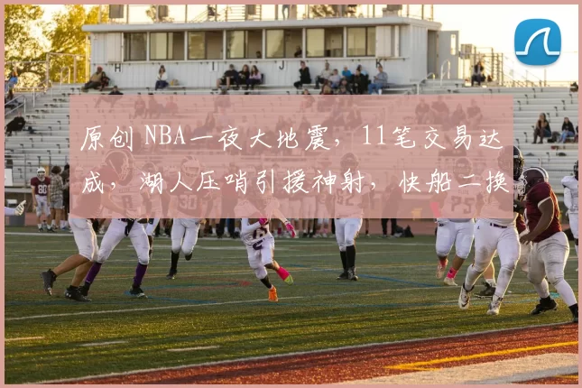 原创 NBA一夜大地震，11笔交易达成，湖人压哨引援神射，快船二换五重建