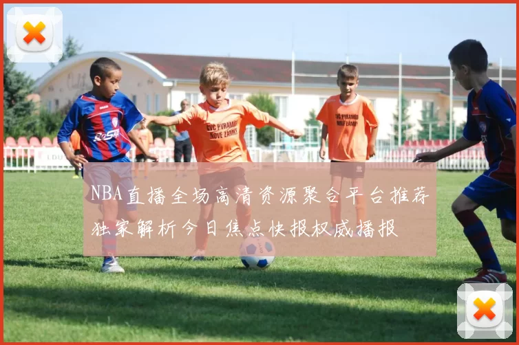 NBA直播全场高清资源聚合平台推荐独家解析今日焦点快报权威播报