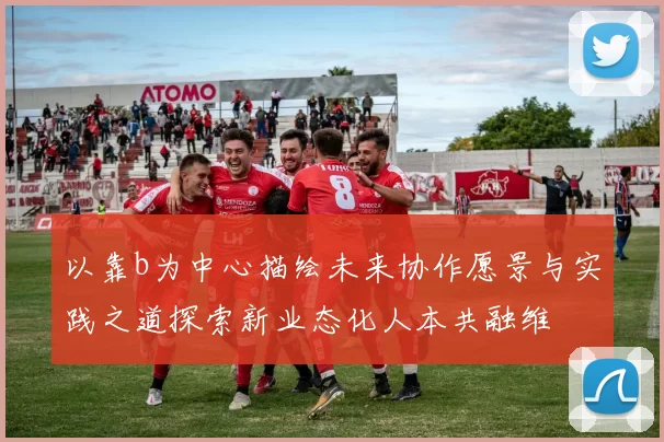 以靠b为中心描绘未来协作愿景与实践之道探索新业态化人本共融维