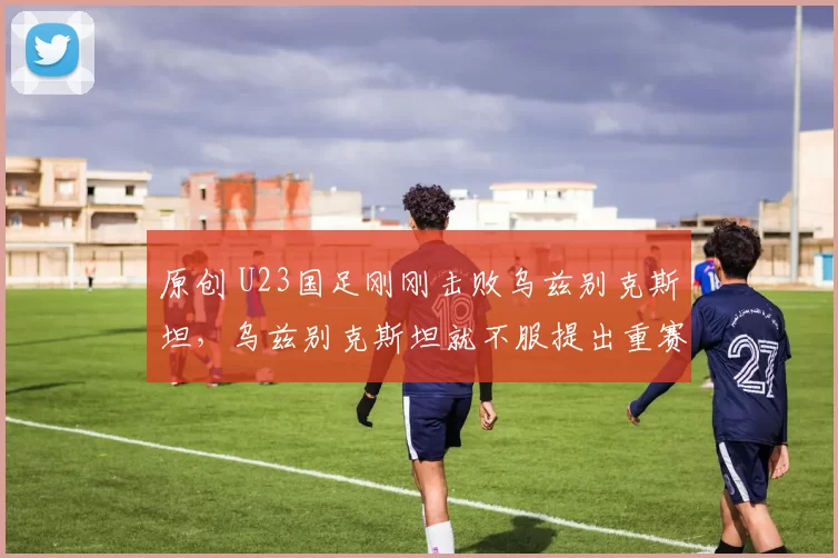 原创 U23国足刚刚击败乌兹别克斯坦，乌兹别克斯坦就不服提出重赛，中国队主教练已同意在20日跟对手过招被辟谣
