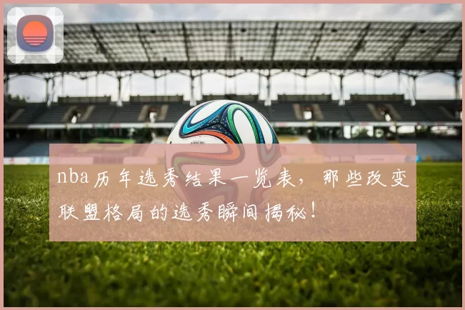 nba历年选秀结果一览表，那些改变联盟格局的选秀瞬间揭秘！