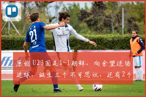 原创 U23国足1-1朝鲜，向余望连场进球，诞生三个不可思议，还有2个事实