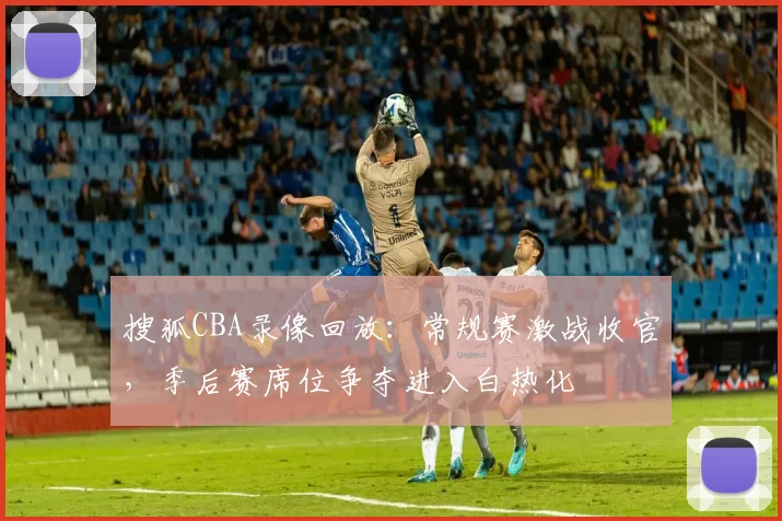 搜狐CBA录像回放:常规赛激战收官,季后赛席位争夺进入白热化