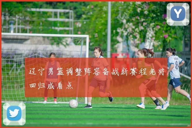 辽宁男篮调整阵容备战新赛程老将回归成看点