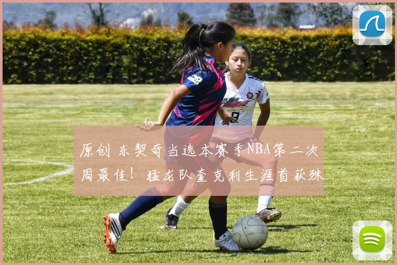 原创 东契奇当选本赛季NBA第二次周最佳！猛龙队奎克利生涯首获殊荣