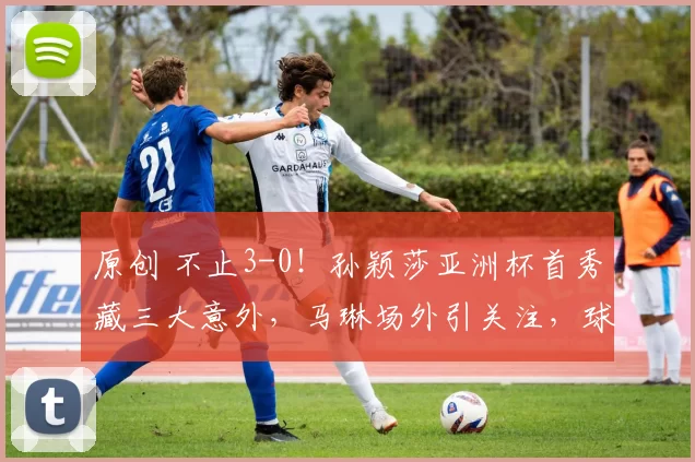 原创 不止3-0！孙颖莎亚洲杯首秀藏三大意外，马琳场外引关注，球迷一幕暖心