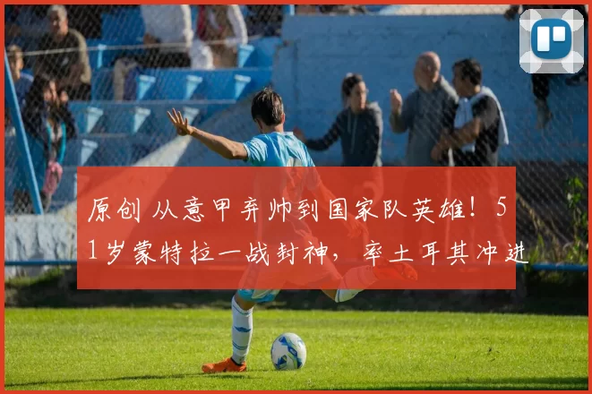 原创 从意甲弃帅到国家队英雄!51岁蒙特拉一战封神,率土耳其冲进世界杯!
