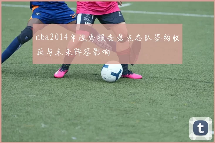 nba2014年选秀报告盘点各队签约收获与未来阵容影响