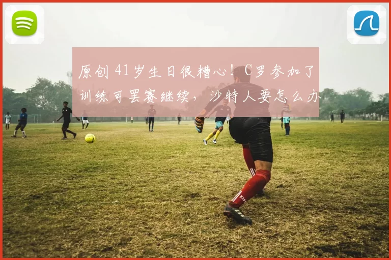 原创 41岁生日很糟心！C罗参加了训练可罢赛继续，沙特人要怎么办