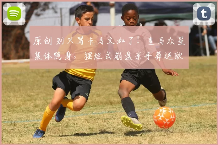 原创 别只骂卡马文加了！皇马众星集体隐身，摆烂式崩盘亲手葬送欧冠