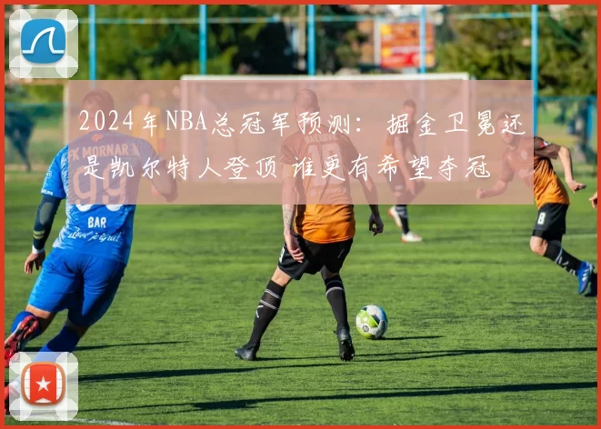 2024年NBA总冠军预测：掘金卫冕还是凯尔特人登顶 谁更有希望夺冠