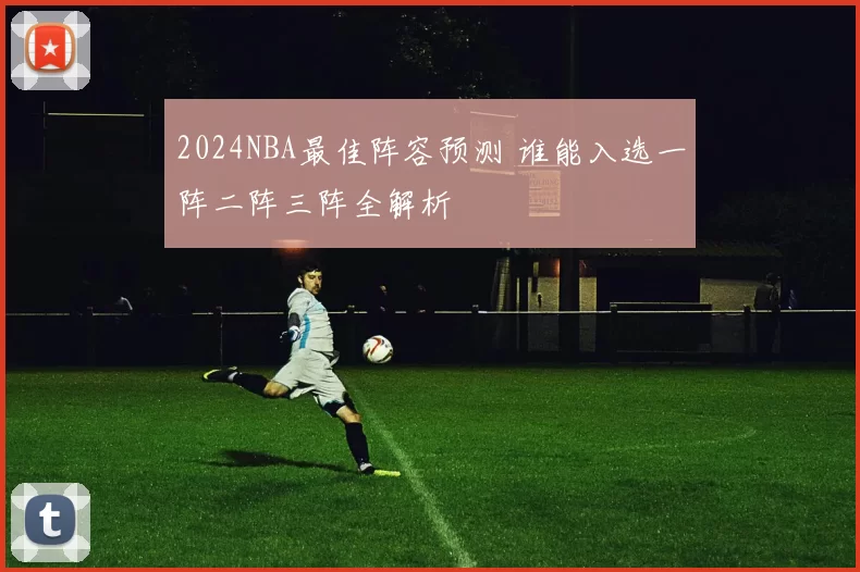 2024NBA最佳阵容预测 谁能入选一阵二阵三阵全解析