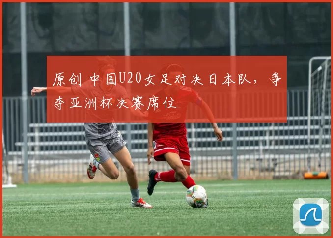 原创 中国U20女足对决日本队，争夺亚洲杯决赛席位