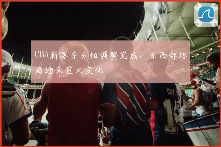 CBA新赛季分组调整完成，东西部格局迎来重大变化