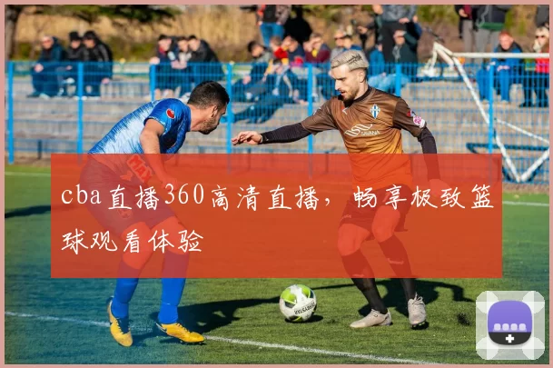 cba直播360高清直播，畅享极致篮球观看体验