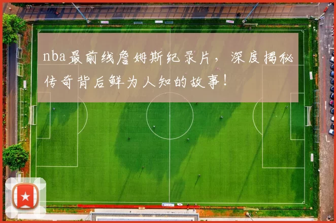 nba最前线詹姆斯纪录片，深度揭秘传奇背后鲜为人知的故事！