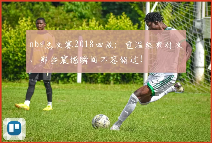 nba总决赛2018回放：重温经典对决，那些震撼瞬间不容错过！