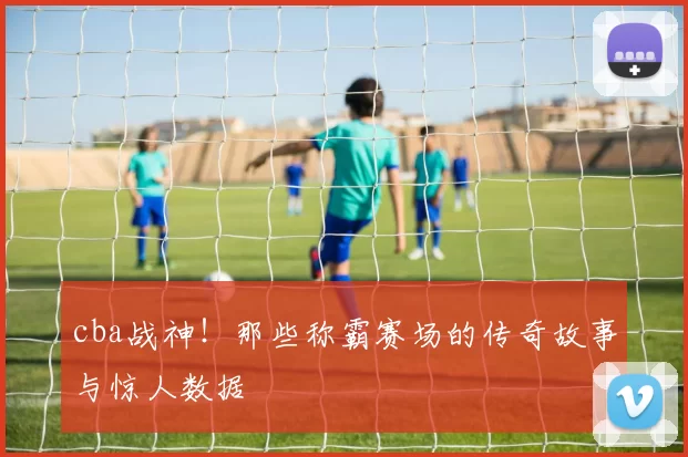cba战神！那些称霸赛场的传奇故事与惊人数据