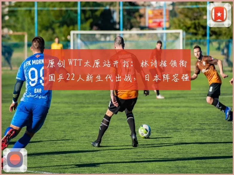 原创 WTT太原站开打：林诗栋领衔国乒22人新生代出战，日本阵容强大