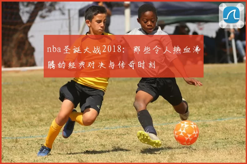 nba圣诞大战2018：那些令人热血沸腾的经典对决与传奇时刻