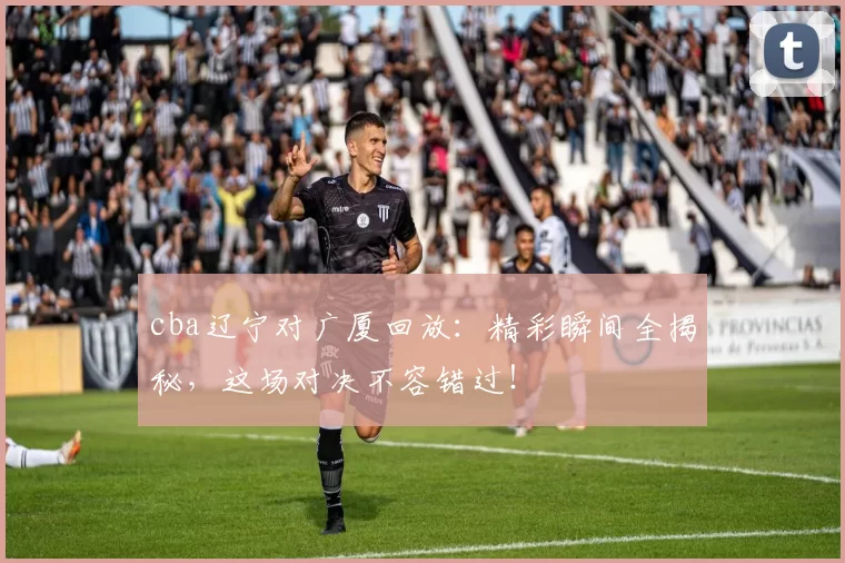 cba辽宁对广厦回放：精彩瞬间全揭秘，这场对决不容错过！