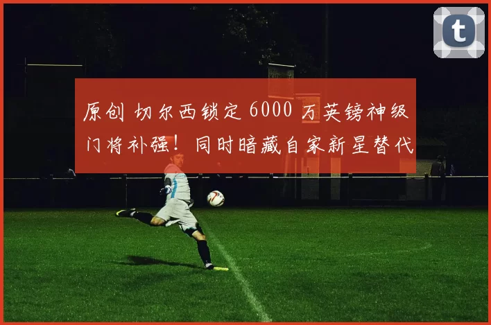原创 切尔西锁定 6000 万英镑神级门将补强!同时暗藏自家新星替代方案