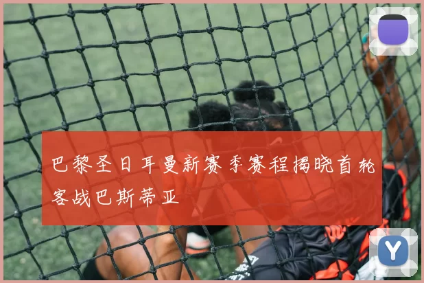 巴黎圣日耳曼新赛季赛程揭晓首轮客战巴斯蒂亚